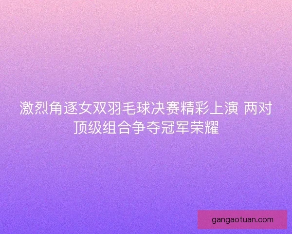 激烈角逐女双羽毛球决赛精彩上演 两对顶级组合争夺冠军荣耀 激烈角逐女双羽毛球决赛精彩上演 两对顶级组合争夺冠军荣耀