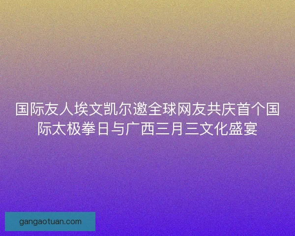 国际友人埃文凯尔邀全球网友共庆首个国际太极拳日与广西三月三文化盛宴 国际友人埃文凯尔邀全球网友共庆首个国际太极拳日与广西三月三文化盛宴