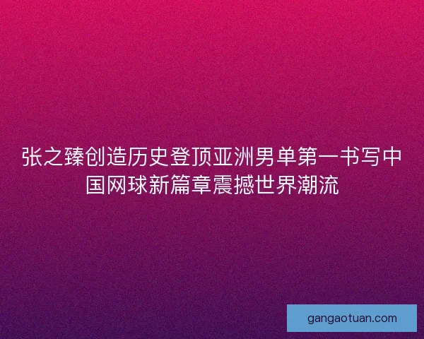 张之臻创造历史登顶亚洲男单第一书写中国网球新篇章震撼世界潮流 张之臻创造历史登顶亚洲男单第一书写中国网球新篇章震撼世界潮流