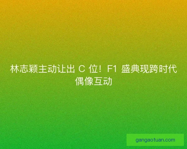 林志颖主动让出 C 位！F1 盛典现跨时代偶像互动
