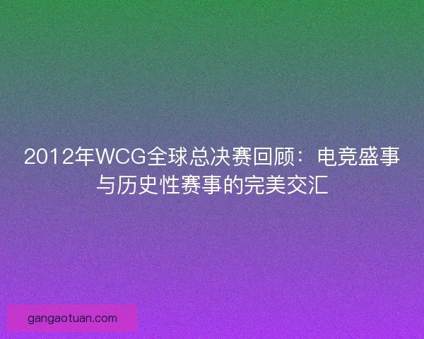 2012年WCG全球总决赛回顾:电竞盛事与历史性赛事的完美交汇 2012年WCG全球总决赛回顾:电竞盛事与历史性赛事的完美交汇