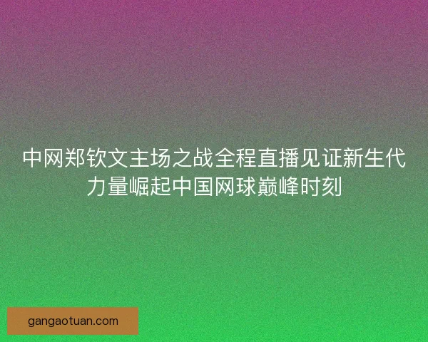 中网郑钦文主场之战全程直播见证新生代力量崛起中国网球巅峰时刻