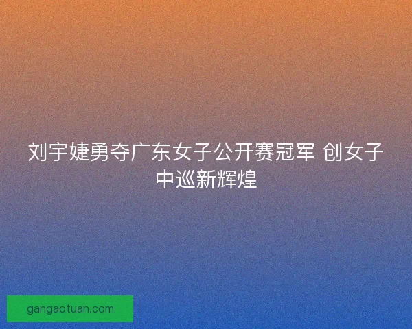 刘宇婕勇夺广东女子公开赛冠军 创女子中巡新辉煌 刘宇婕勇夺广东女子公开赛冠军 创女子中巡新辉煌