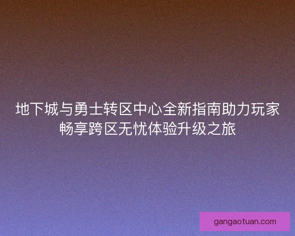 地下城与勇士转区中心全新指南助力玩家畅享跨区无忧体验升级之旅