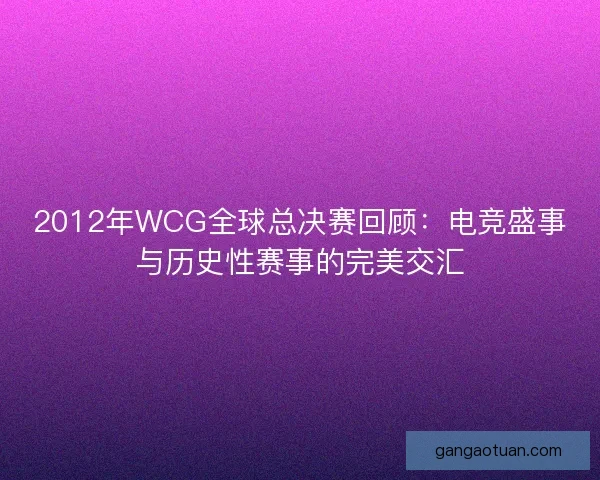 2012年WCG全球总决赛回顾：电竞盛事与历史性赛事的完美交汇