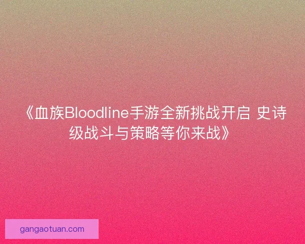《血族Bloodline手游全新挑战开启 史诗级战斗与策略等你来战》