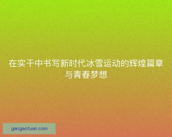 在实干中书写新时代冰雪运动的辉煌篇章与青春梦想