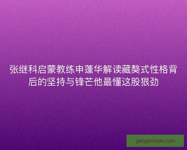 张继科启蒙教练申蓬华解读藏獒式性格背后的坚持与锋芒他最懂这股狠劲