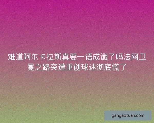 难道阿尔卡拉斯真要一语成谶了吗法网卫冕之路突遭重创球迷彻底慌了