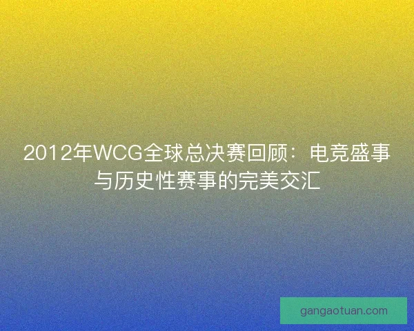 2012年WCG全球总决赛回顾：电竞盛事与历史性赛事的完美交汇