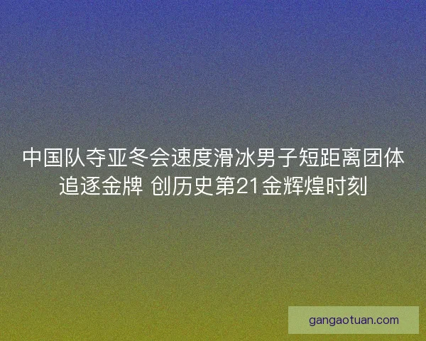 中国队夺亚冬会速度滑冰男子短距离团体追逐金牌 创历史第21金辉煌时刻