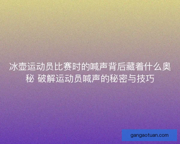 冰壶运动员比赛时的喊声背后藏着什么奥秘 破解运动员喊声的秘密与技巧