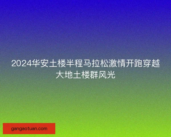2024华安土楼半程马拉松激情开跑穿越大地土楼群风光