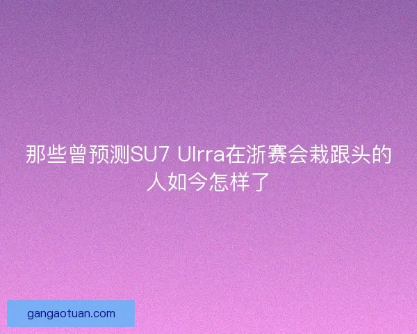 那些曾预测SU7 Ulrra在浙赛会栽跟头的人如今怎样了 那些曾预测SU7 Ulrra在浙赛会栽跟头的人如今怎样了