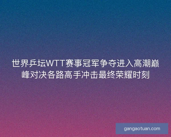 世界乒坛WTT赛事冠军争夺进入高潮巅峰对决各路高手冲击最终荣耀时刻 世界乒坛WTT赛事冠军争夺进入高潮巅峰对决各路高手冲击最终荣耀时刻
